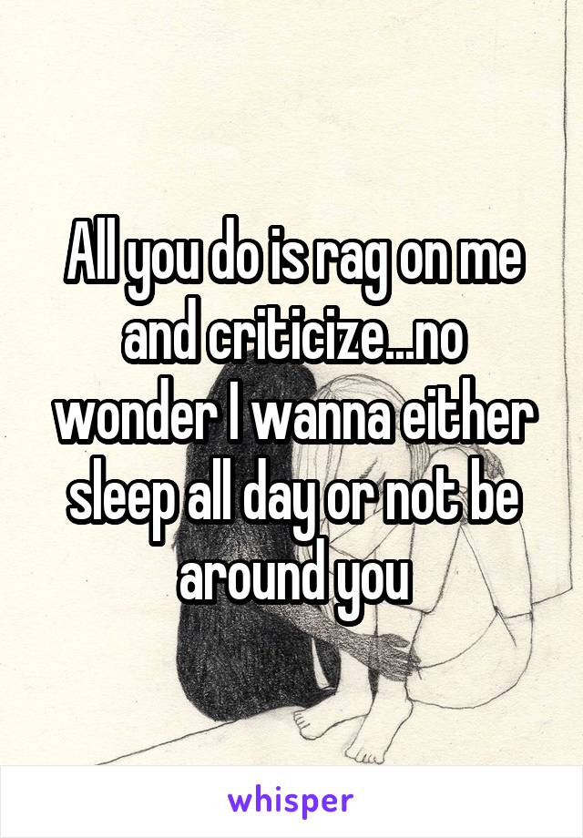All you do is rag on me and criticize...no wonder I wanna either sleep all day or not be around you