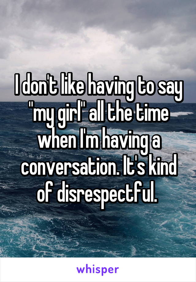 I don't like having to say "my girl" all the time when I'm having a conversation. It's kind of disrespectful. 