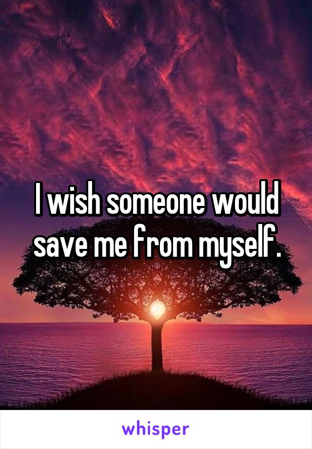 I wish someone would save me from myself.