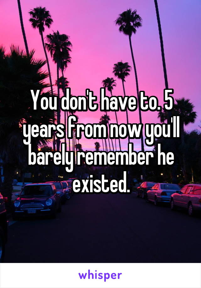 You don't have to. 5 years from now you'll barely remember he existed.