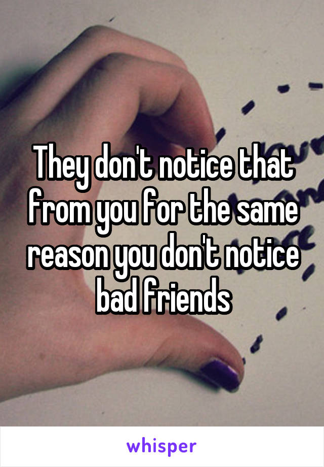 They don't notice that from you for the same reason you don't notice bad friends