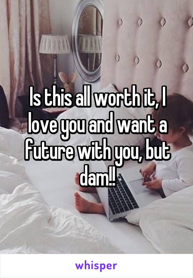 Is this all worth it, I love you and want a future with you, but dam!!