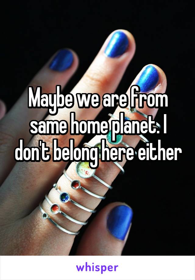 Maybe we are from same home planet. I don't belong here either 
