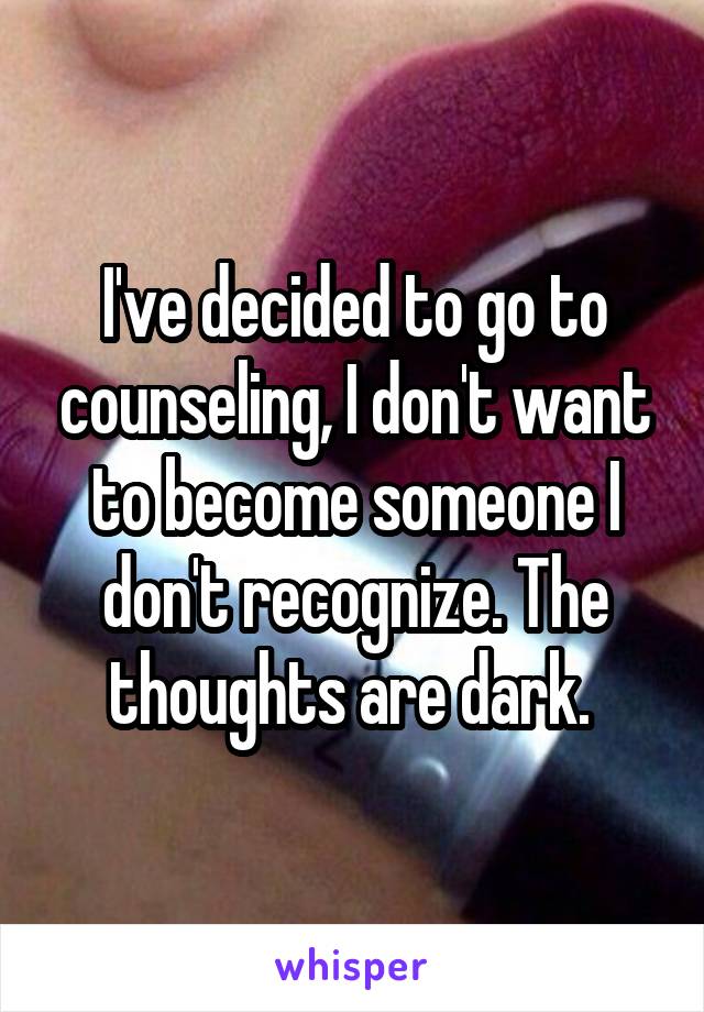 I've decided to go to counseling, I don't want to become someone I don't recognize. The thoughts are dark. 