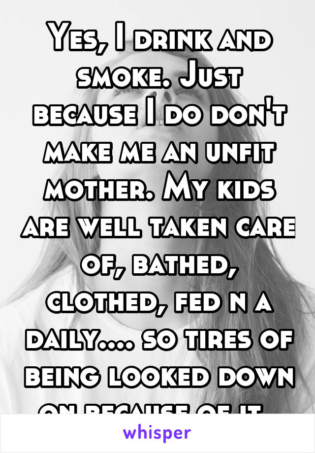 Yes, I drink and smoke. Just because I do don't make me an unfit mother. My kids are well taken care of, bathed, clothed, fed n a daily.... so tires of being looked down on because of it. 