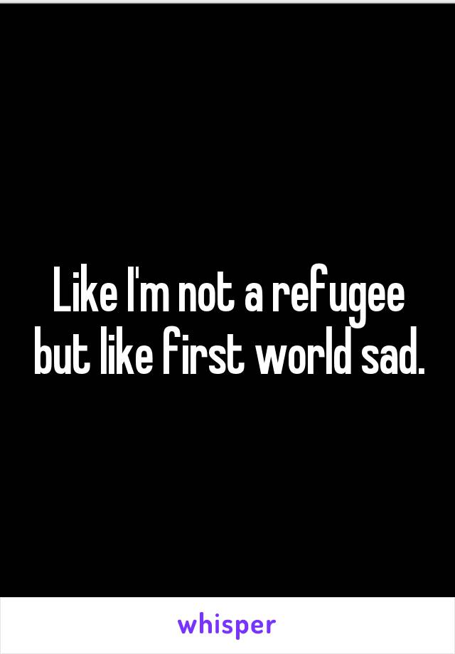 Like I'm not a refugee but like first world sad.