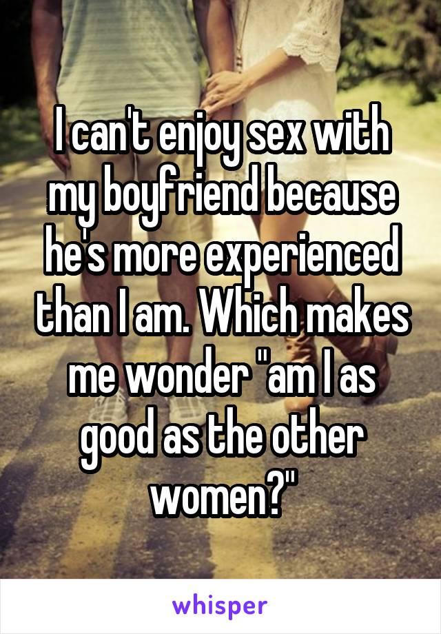I can't enjoy sex with my boyfriend because he's more experienced than I am. Which makes me wonder "am I as good as the other women?"