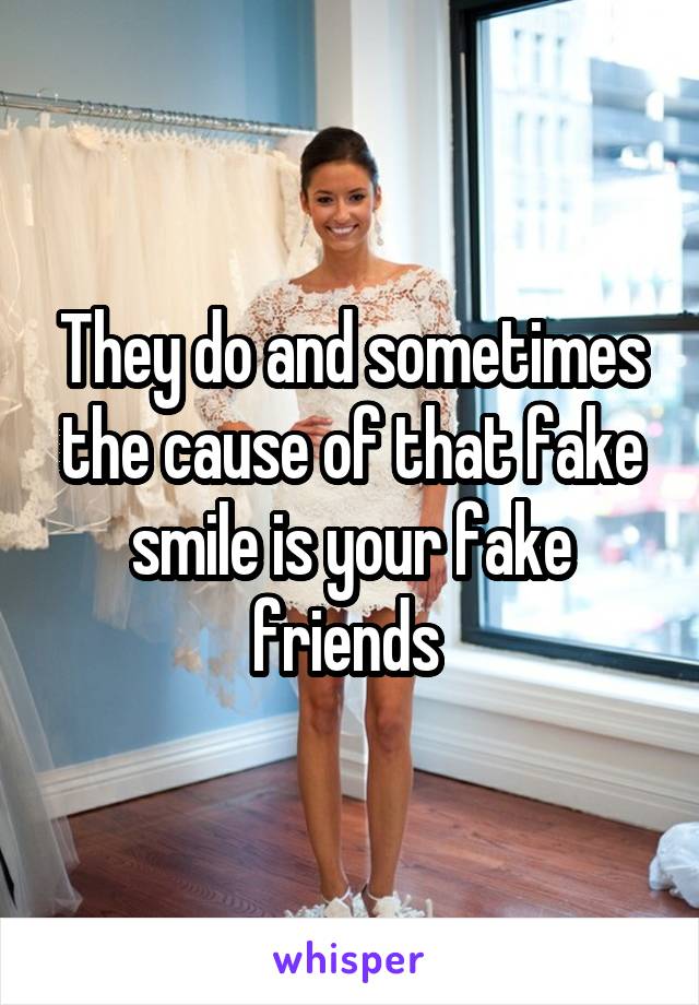 They do and sometimes the cause of that fake smile is your fake friends 