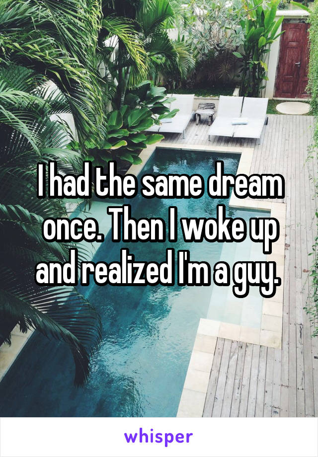 I had the same dream once. Then I woke up and realized I'm a guy. 