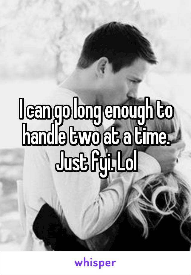 I can go long enough to handle two at a time. Just fyi. Lol