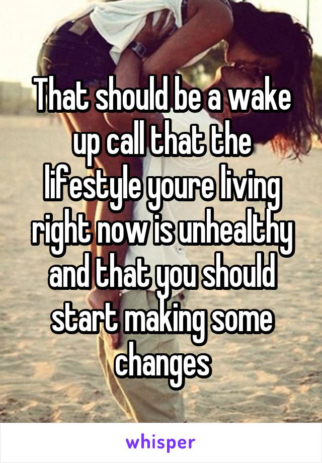 That should be a wake up call that the lifestyle youre living right now is unhealthy and that you should start making some changes