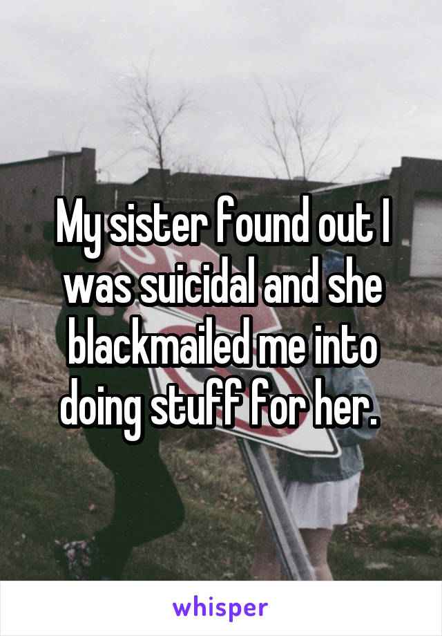 My sister found out I was suicidal and she blackmailed me into doing stuff for her. 