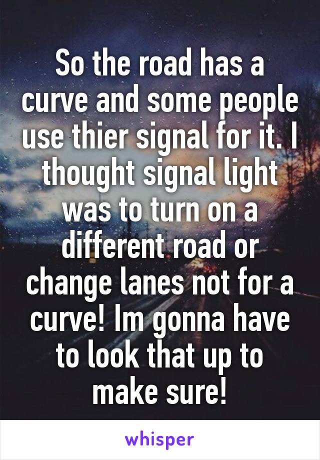 So the road has a curve and some people use thier signal for it. I thought signal light was to turn on a different road or change lanes not for a curve! Im gonna have to look that up to make sure!