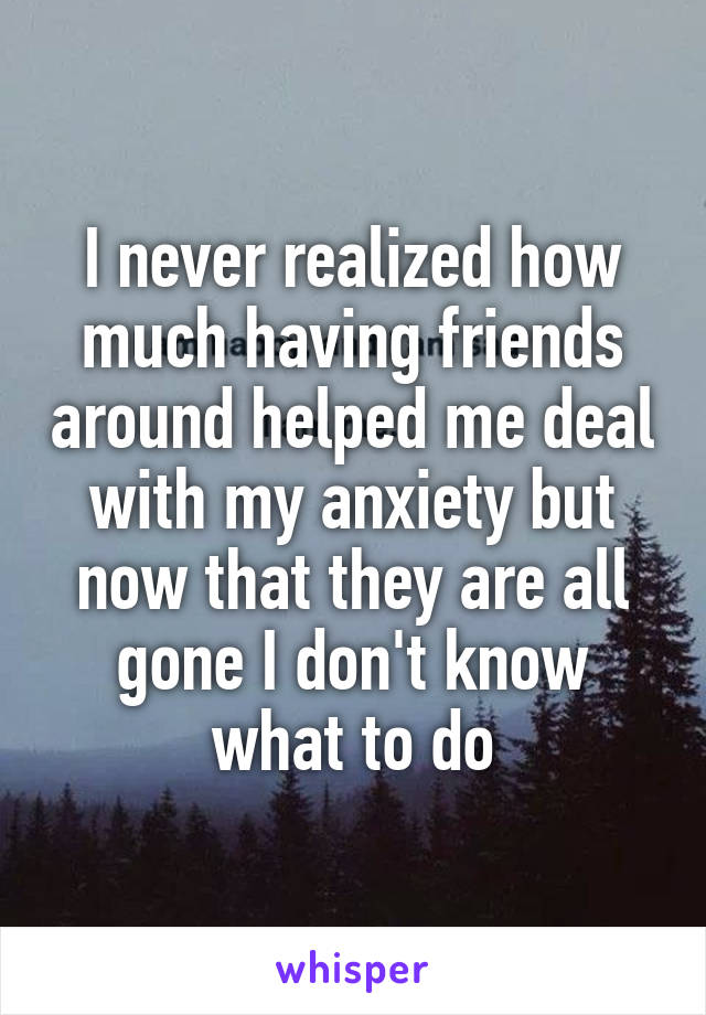 I never realized how much having friends around helped me deal with my anxiety but now that they are all gone I don't know what to do