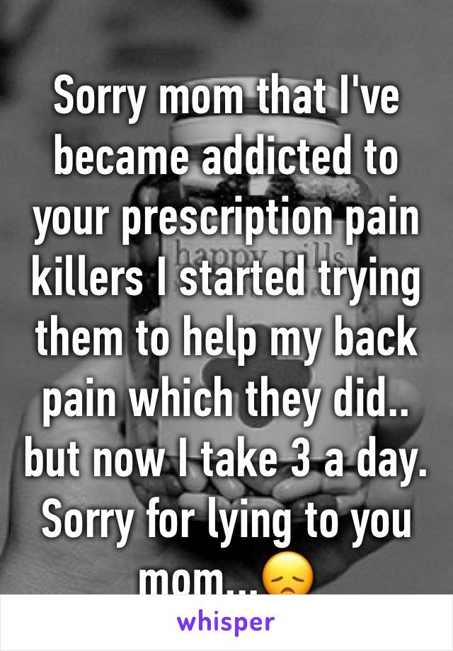 Sorry mom that I've became addicted to your prescription pain killers I started trying them to help my back  pain which they did.. but now I take 3 a day. Sorry for lying to you mom...😞