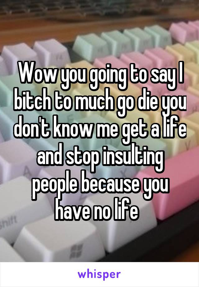 Wow you going to say I bitch to much go die you don't know me get a life and stop insulting people because you have no life  