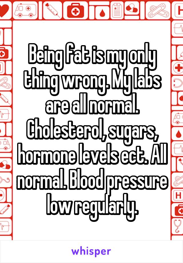 Being fat is my only thing wrong. My labs are all normal. Cholesterol, sugars, hormone levels ect. All normal. Blood pressure low regularly.