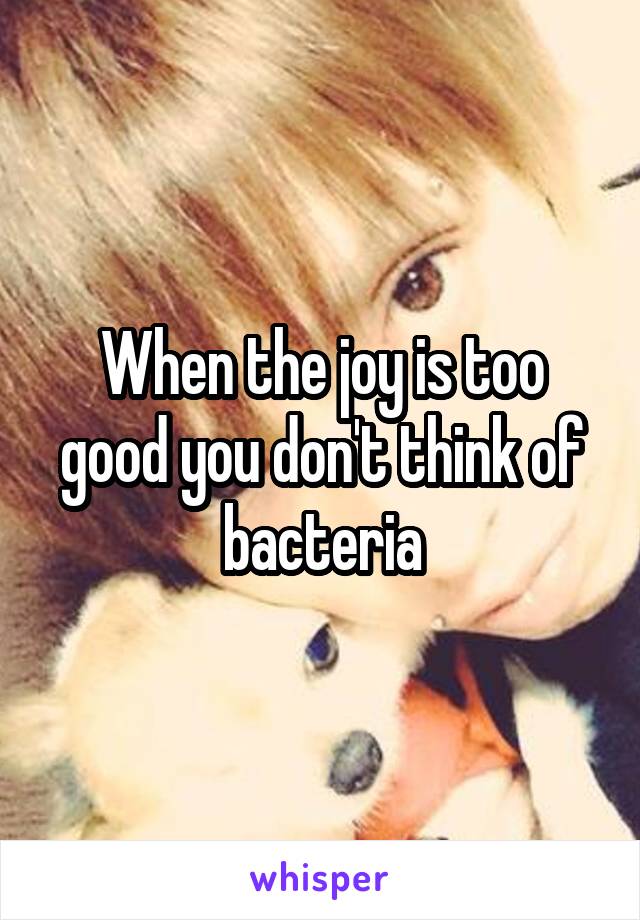 When the joy is too good you don't think of bacteria