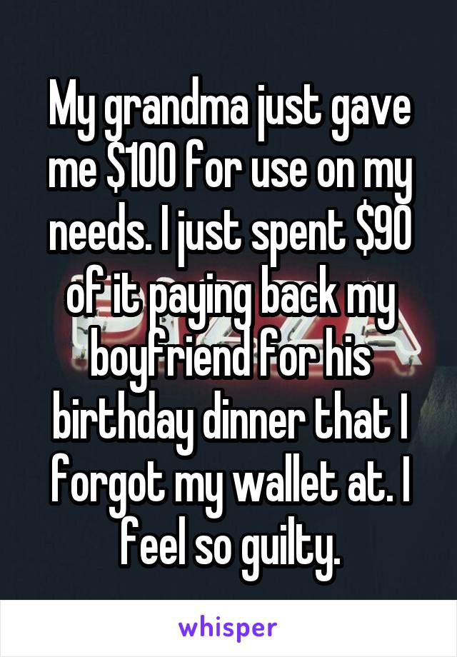 My grandma just gave me $100 for use on my needs. I just spent $90 of it paying back my boyfriend for his birthday dinner that I forgot my wallet at. I feel so guilty.
