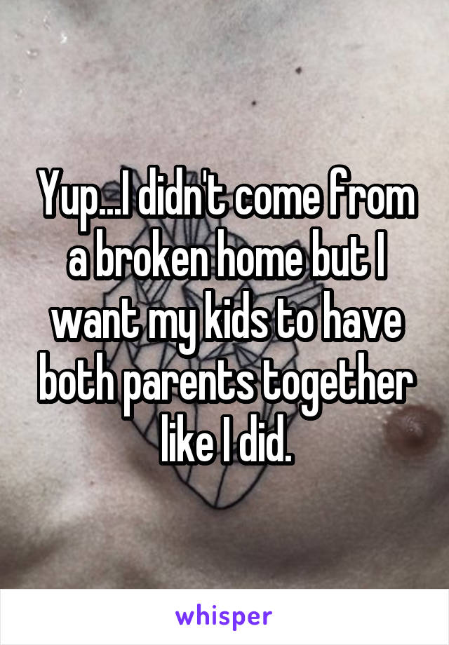 Yup...I didn't come from a broken home but I want my kids to have both parents together like I did.