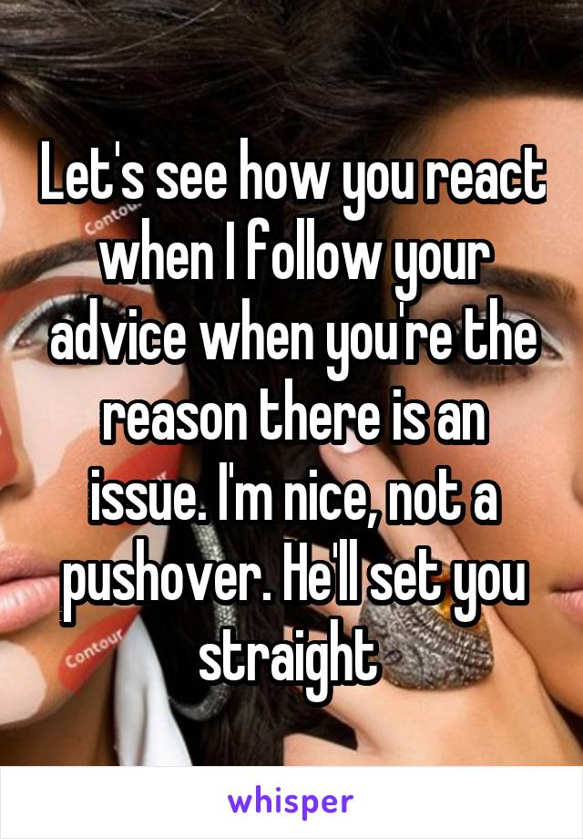Let's see how you react when I follow your advice when you're the reason there is an issue. I'm nice, not a pushover. He'll set you straight 