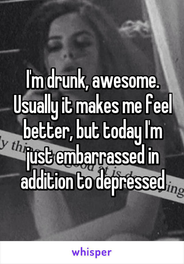 I'm drunk, awesome. Usually it makes me feel better, but today I'm just embarrassed in addition to depressed
