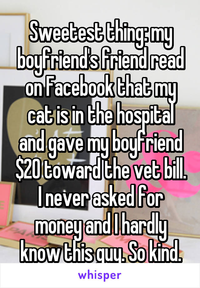Sweetest thing: my boyfriend's friend read on Facebook that my cat is in the hospital and gave my boyfriend $20 toward the vet bill. I never asked for money and I hardly know this guy. So kind.
