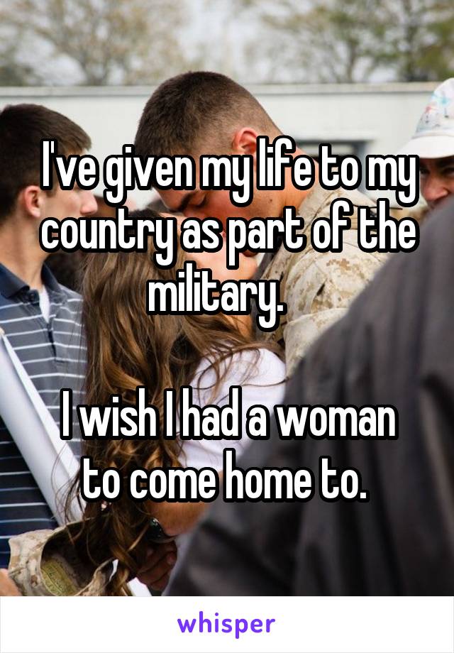 I've given my life to my country as part of the military.   

I wish I had a woman to come home to. 