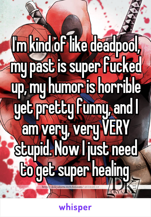 I'm kind of like deadpool, my past is super fucked up, my humor is horrible yet pretty funny, and I am very, very VERY stupid. Now I just need to get super healing 