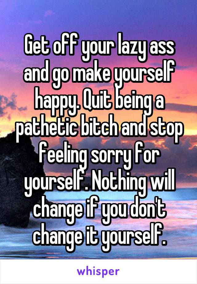 Get off your lazy ass and go make yourself happy. Quit being a pathetic bitch and stop feeling sorry for yourself. Nothing will change if you don't change it yourself.