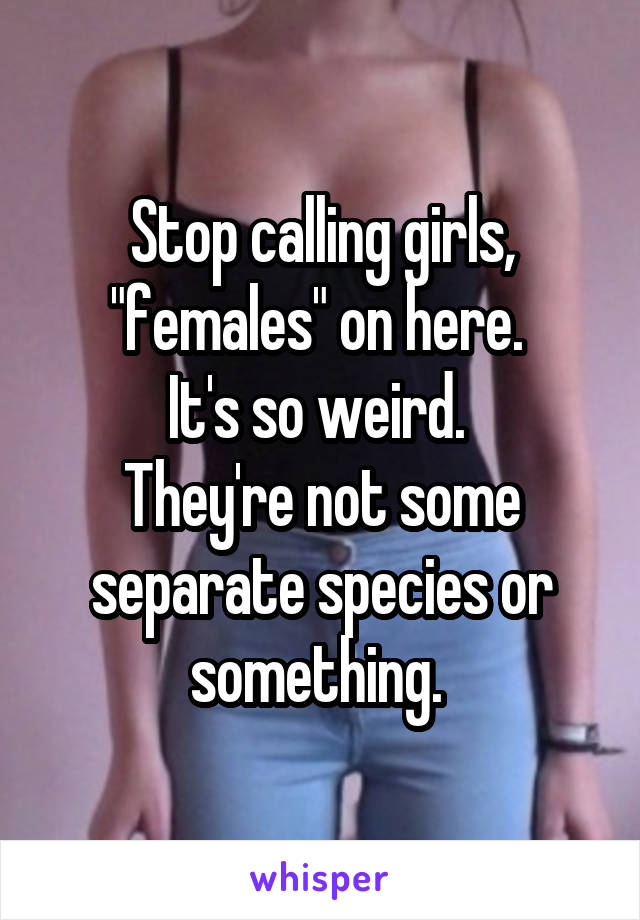 Stop calling girls, "females" on here. 
It's so weird. 
They're not some separate species or something. 