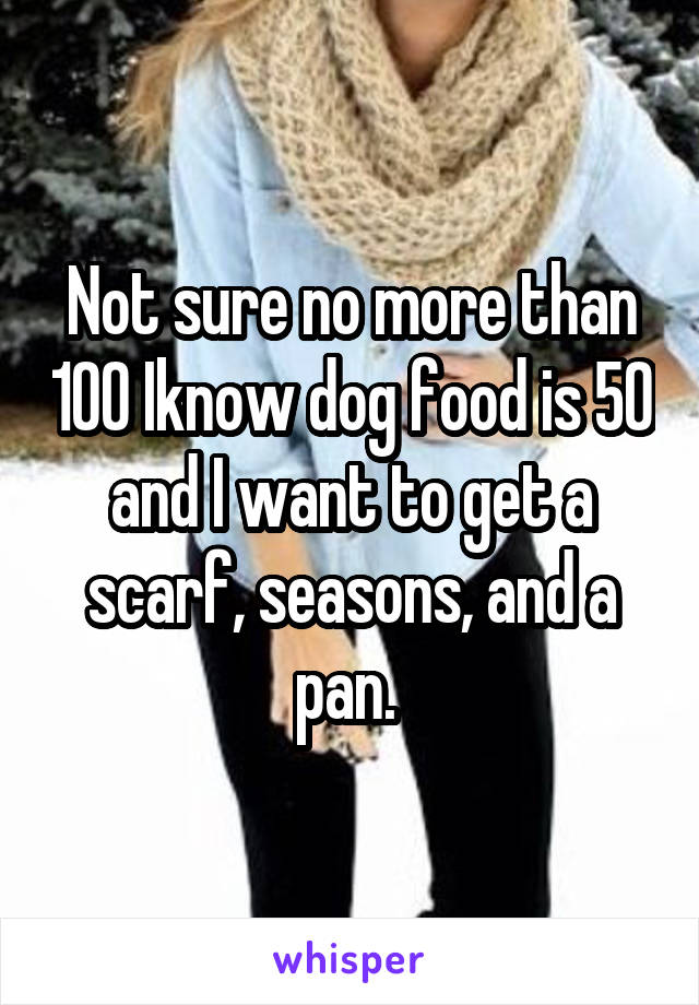 Not sure no more than 100 Iknow dog food is 50 and I want to get a scarf, seasons, and a pan. 