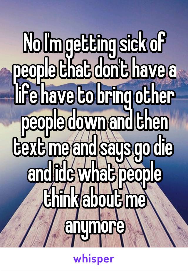 No I'm getting sick of people that don't have a life have to bring other people down and then text me and says go die  and idc what people think about me anymore
