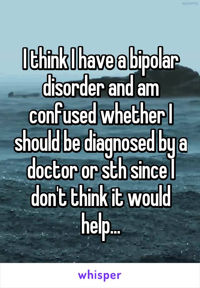 I think I have a bipolar disorder and am confused whether I should be diagnosed by a doctor or sth since I don't think it would help...