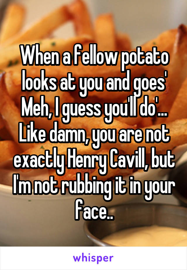 When a fellow potato looks at you and goes' Meh, I guess you'll do'... Like damn, you are not exactly Henry Cavill, but I'm not rubbing it in your face..