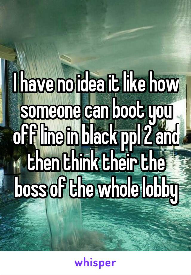 I have no idea it like how someone can boot you off line in black ppl 2 and then think their the boss of the whole lobby