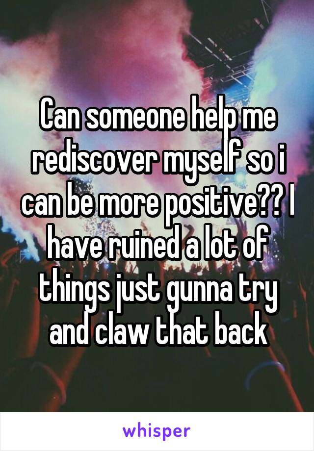 Can someone help me rediscover myself so i can be more positive?? I have ruined a lot of things just gunna try and claw that back