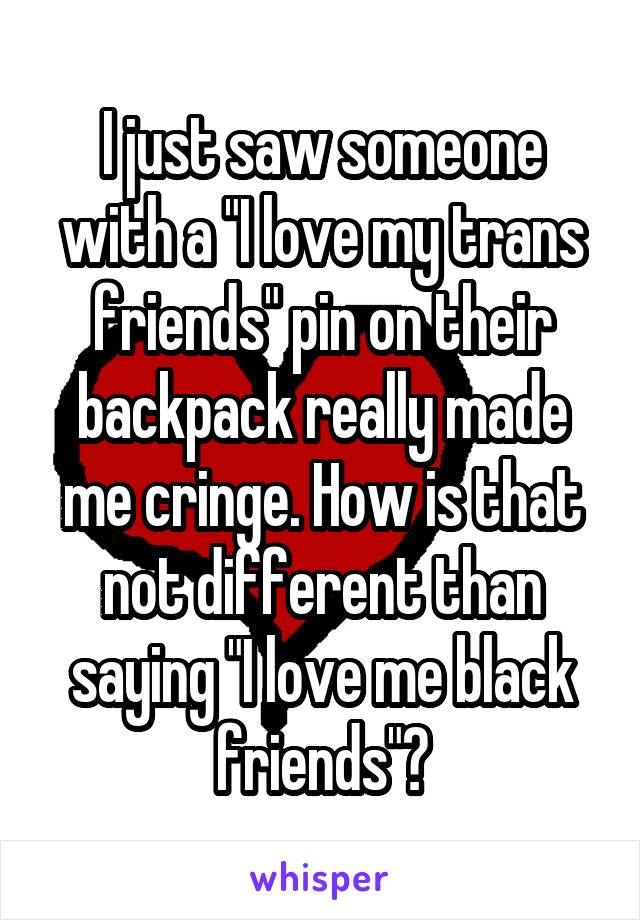 I just saw someone with a "I love my trans friends" pin on their backpack really made me cringe. How is that not different than saying "I love me black friends"?