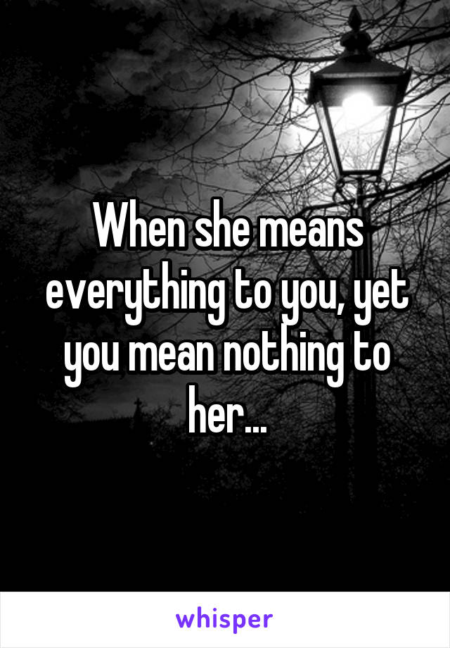 When she means everything to you, yet you mean nothing to her...