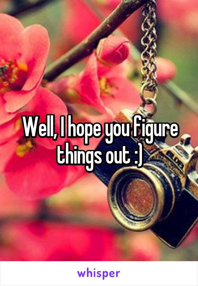 Well, I hope you figure things out :)