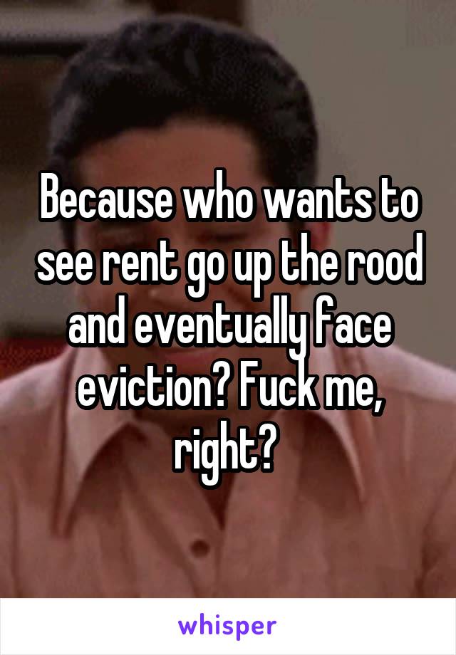 Because who wants to see rent go up the rood and eventually face eviction? Fuck me, right? 