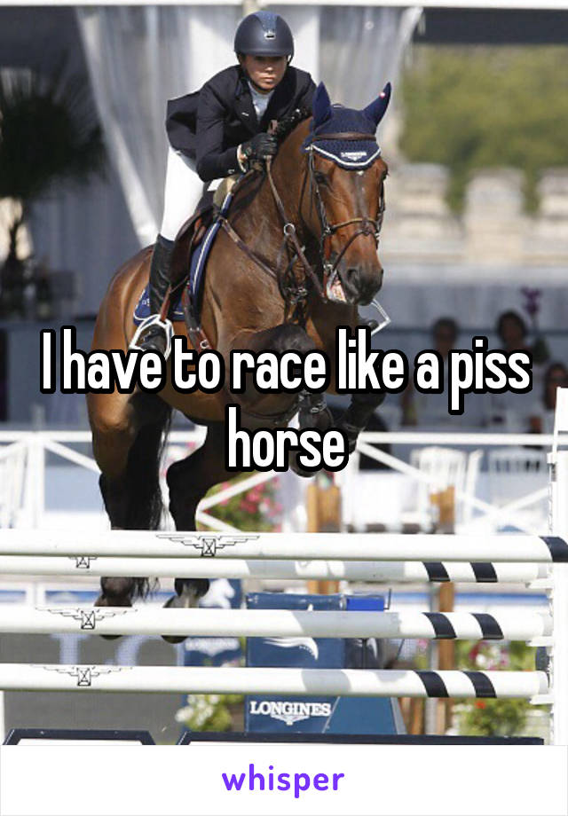 I have to race like a piss horse