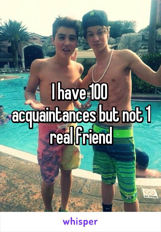 I have 100  acquaintances but not 1 real friend