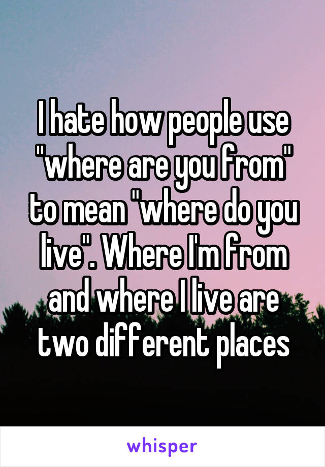 I hate how people use "where are you from" to mean "where do you live". Where I'm from and where I live are two different places
