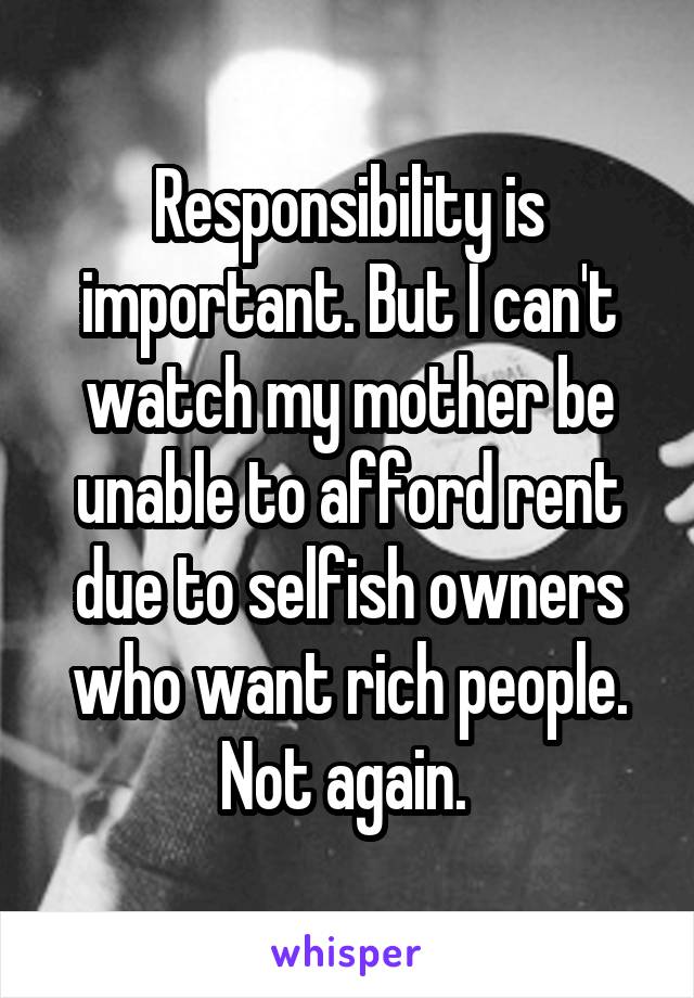 Responsibility is important. But I can't watch my mother be unable to afford rent due to selfish owners who want rich people. Not again. 