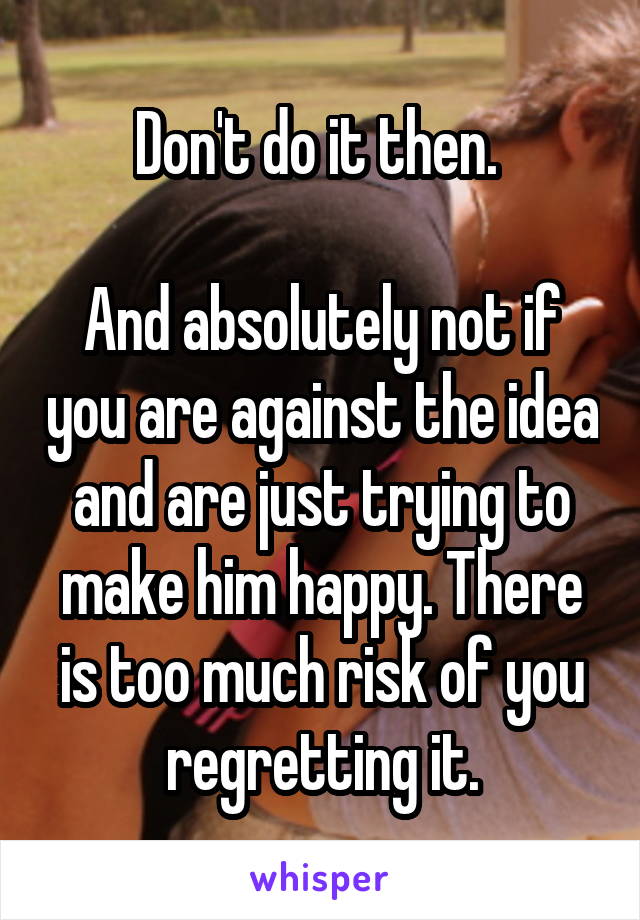 Don't do it then. 

And absolutely not if you are against the idea and are just trying to make him happy. There is too much risk of you regretting it.