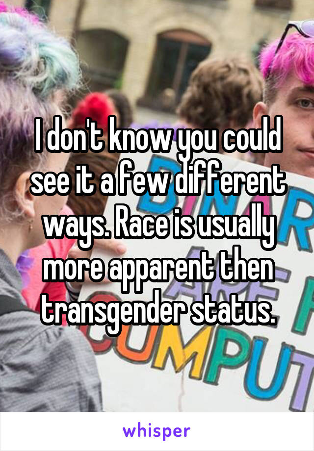 I don't know you could see it a few different ways. Race is usually more apparent then transgender status.