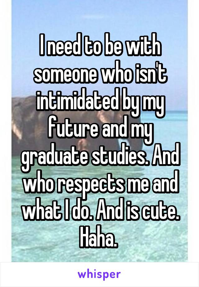 I need to be with someone who isn't intimidated by my future and my graduate studies. And who respects me and what I do. And is cute. Haha. 