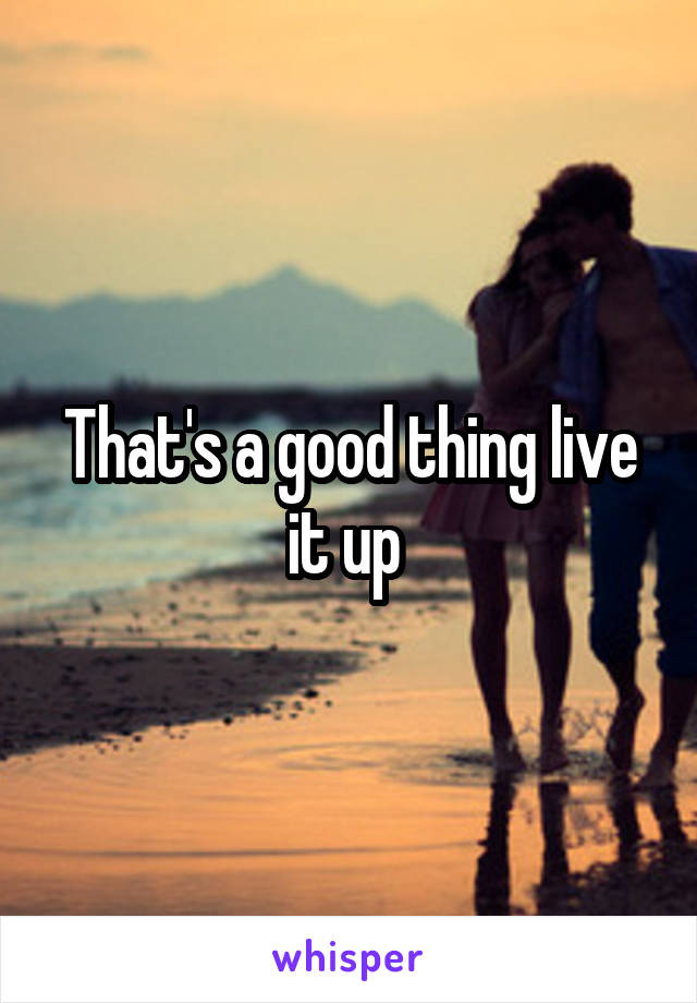 That's a good thing live it up 