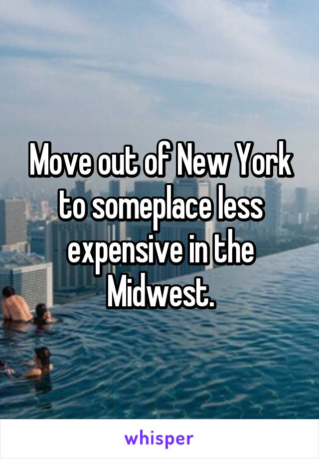 Move out of New York to someplace less expensive in the Midwest.